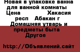 Новая в упаковке ванна для ванной комнаты › Цена ­ 4000-00 - Хакасия респ., Абакан г. Домашняя утварь и предметы быта » Другое   